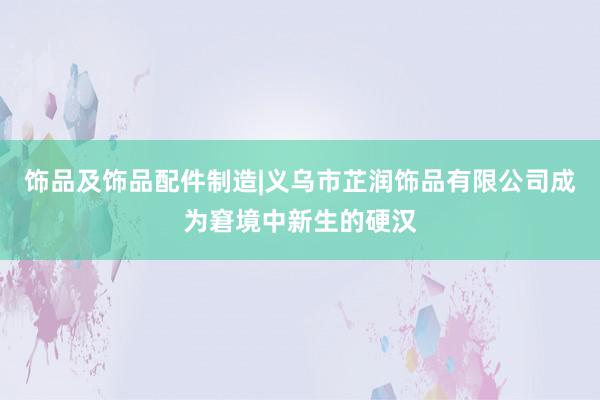 饰品及饰品配件制造|义乌市芷润饰品有限公司成为窘境中新生的硬汉